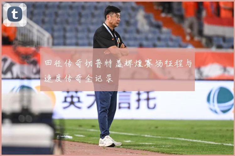 田径传奇切普特盖辉煌赛场征程与速度传奇全记录
