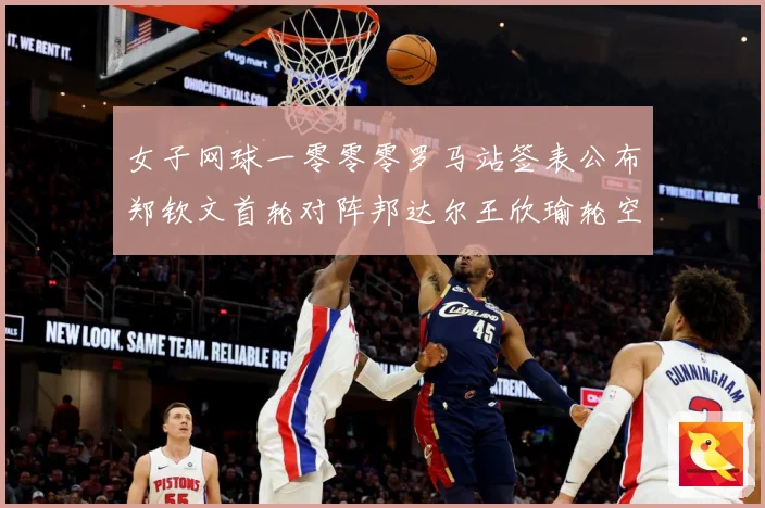 女子网球一零零零罗马站签表公布郑钦文首轮对阵邦达尔王欣瑜轮空赛场观察