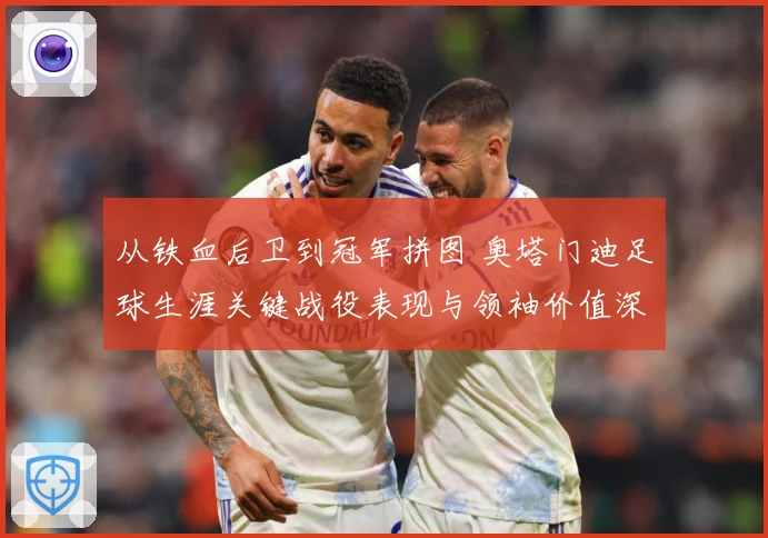 从铁血后卫到冠军拼图 奥塔门迪足球生涯关键战役表现与领袖价值深度全解析