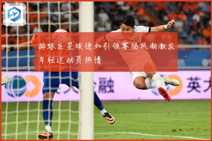 排球巨星埃德加引领赛场风潮激发年轻运动员热情