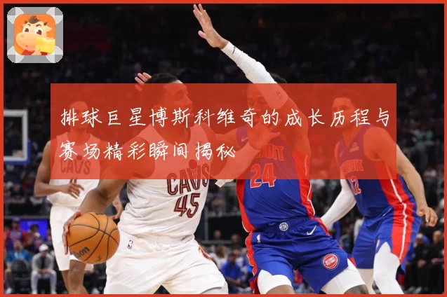 排球巨星博斯科维奇的成长历程与赛场精彩瞬间揭秘