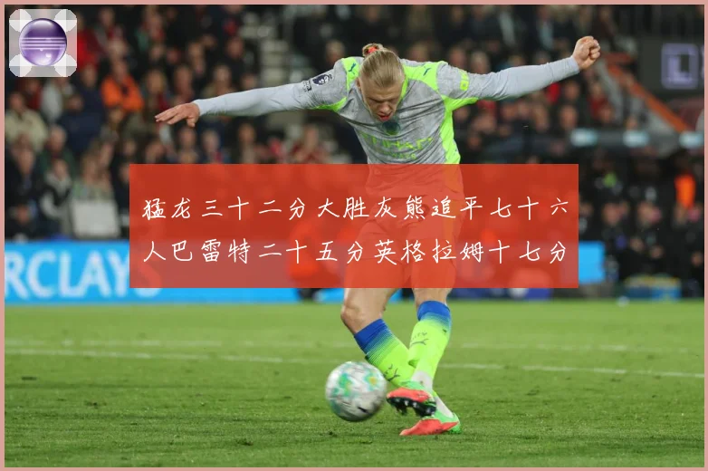 猛龙三十二分大胜灰熊追平七十六人巴雷特二十五分英格拉姆十七分专题观察