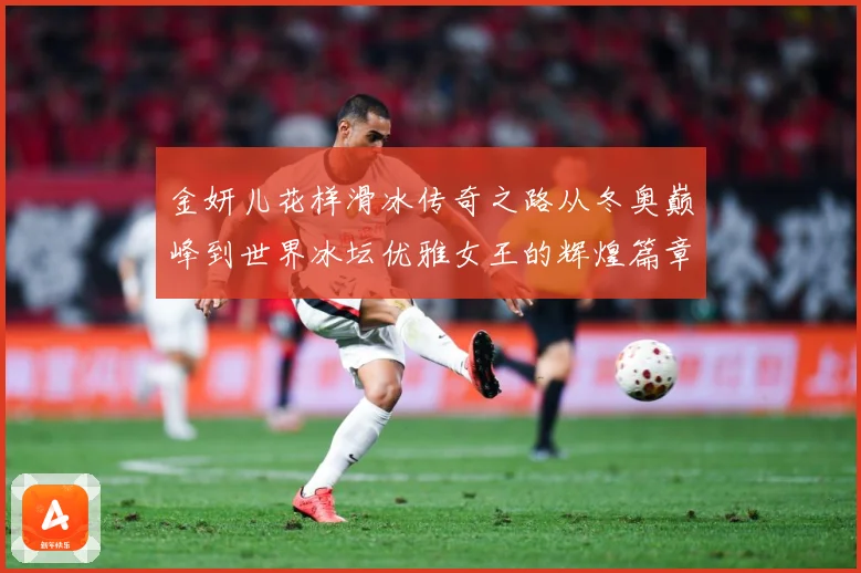 金妍儿花样滑冰传奇之路从冬奥巅峰到世界冰坛优雅女王的辉煌篇章