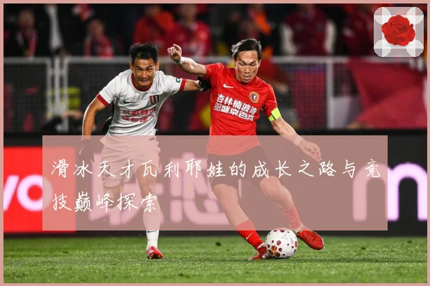 滑冰天才瓦利耶娃的成长之路与竞技巅峰探索